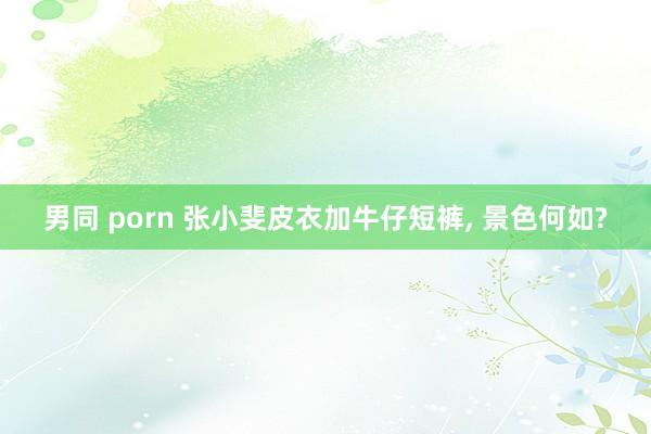 男同 porn 张小斐皮衣加牛仔短裤， 景色何如?