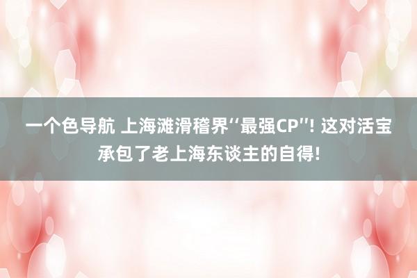 一个色导航 上海滩滑稽界‘‘最强CP′′! 这对活宝承包了老上海东谈主的自得!