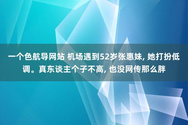 一个色航导网站 机场遇到52岁张惠妹， 她打扮低调。真东谈主个子不高， 也没网传那么胖