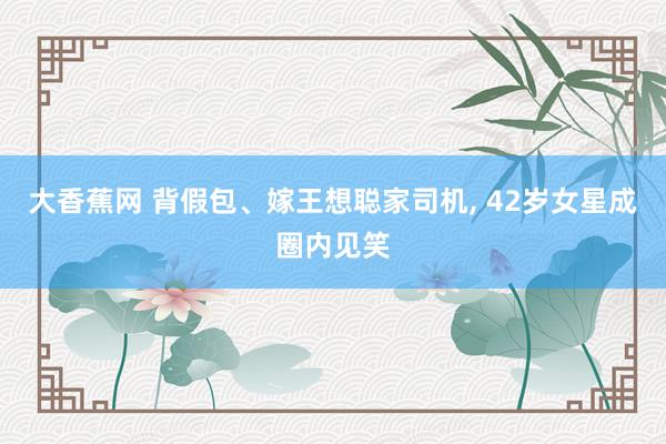 大香蕉网 背假包、嫁王想聪家司机， 42岁女星成圈内见笑