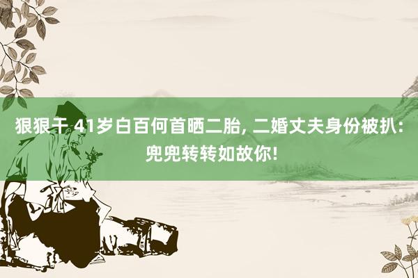 狠狠干 41岁白百何首晒二胎， 二婚丈夫身份被扒: 兜兜转转如故你!