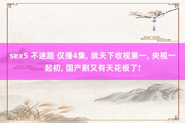 sex5 不迷路 仅播4集， 就天下收视第一， 央视一起初， 国产剧又有天花板了!