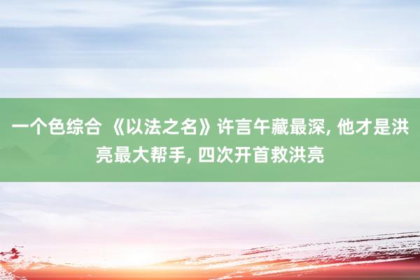 一个色综合 《以法之名》许言午藏最深， 他才是洪亮最大帮手， 四次开首救洪亮