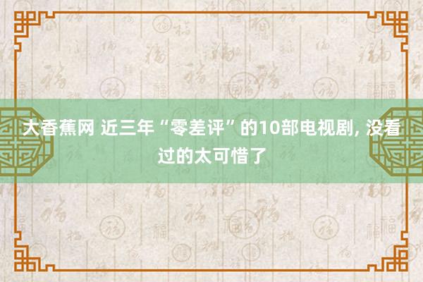大香蕉网 近三年“零差评”的10部电视剧， 没看过的太可惜了